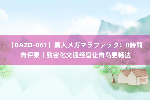 【DAZD-061】黒人メガマラファック！8時間 青评果丨致密化交通经管让青岛更畅达