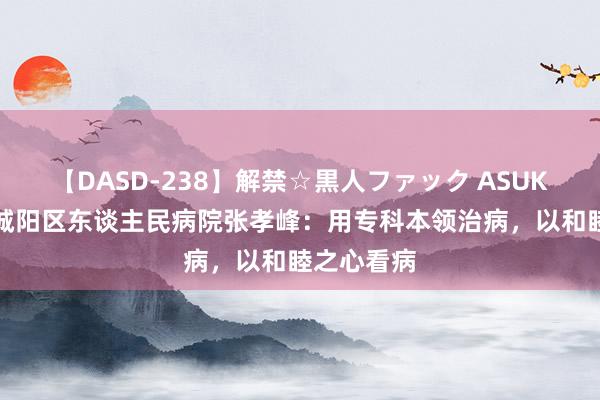 【DASD-238】解禁☆黒人ファック ASUKA 青岛市城阳区东谈主民病院张孝峰：用专科本领治病，以和睦之心看病