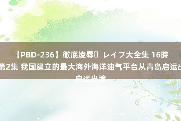 【PBD-236】徹底凌辱・レイプ大全集 16時間 第2集 我国建立的最大海外海洋油气平台从青岛启运出境