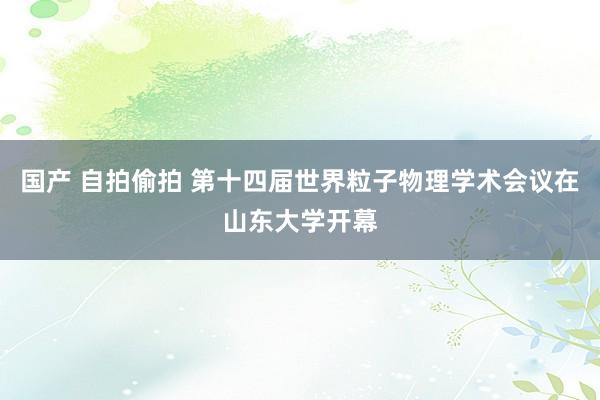 国产 自拍偷拍 第十四届世界粒子物理学术会议在山东大学开幕