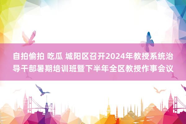 自拍偷拍 吃瓜 城阳区召开2024年教授系统治导干部暑期培训班暨下半年全区教授作事会议