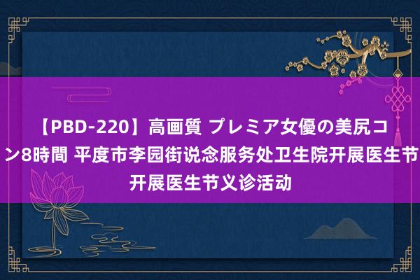 【PBD-220】高画質 プレミア女優の美尻コレクション8時間 平度市李园街说念服务处卫生院开展医生节义诊活动