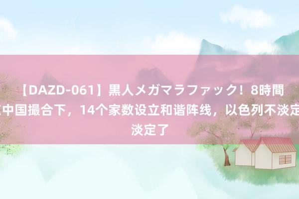 【DAZD-061】黒人メガマラファック！8時間 在中国撮合下，14个家数设立和谐阵线，以色列不淡定了