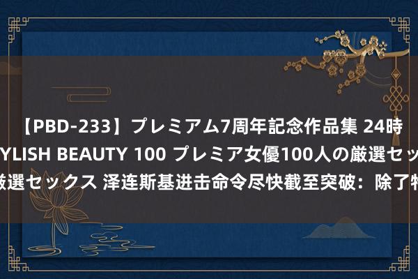 【PBD-233】プレミアム7周年記念作品集 24時間 PREMIUM STYLISH BEAUTY 100 プレミア女優100人の厳選セックス 泽连斯基进击命令尽快截至突破：除了特朗普，还有两大关键原因！