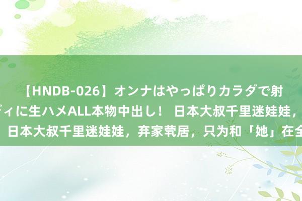 【HNDB-026】オンナはやっぱりカラダで射精する 厳選美巨乳ボディに生ハメALL本物中出し！ 日本大叔千里迷娃娃，弃家茕居，只为和「她」在全部！