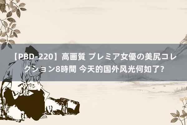 【PBD-220】高画質 プレミア女優の美尻コレクション8時間 今天的国外风光何如了？