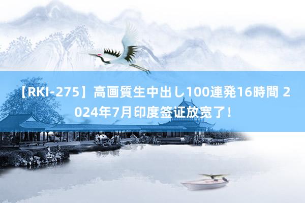 【RKI-275】高画質生中出し100連発16時間 2024年7月印度签证放宽了！