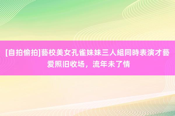 [自拍偷拍]藝校美女孔雀妹妹三人組同時表演才藝 爱照旧收场，流年未了情