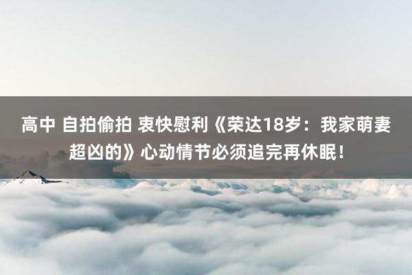 高中 自拍偷拍 衷快慰利《荣达18岁：我家萌妻超凶的》心动情节必须追完再休眠！