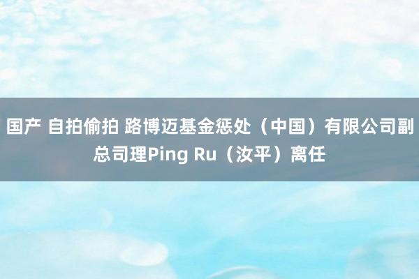 国产 自拍偷拍 路博迈基金惩处（中国）有限公司副总司理Ping Ru（汝平）离任