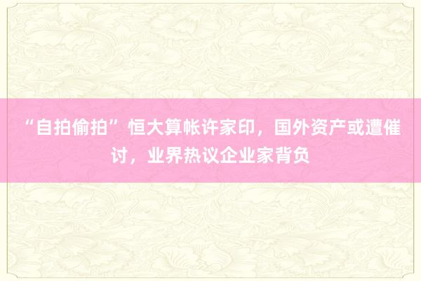 “自拍偷拍” 恒大算帐许家印，国外资产或遭催讨，业界热议企业家背负