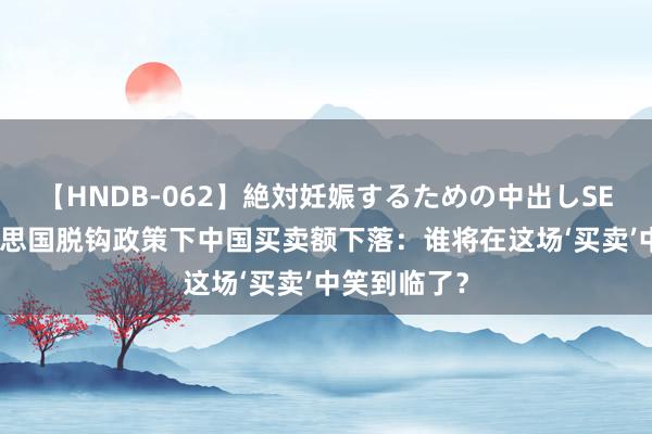 【HNDB-062】絶対妊娠するための中出しSEX！！ 好意思国脱钩政策下中国买卖额下落：谁将在这场‘买卖’中笑到临了？