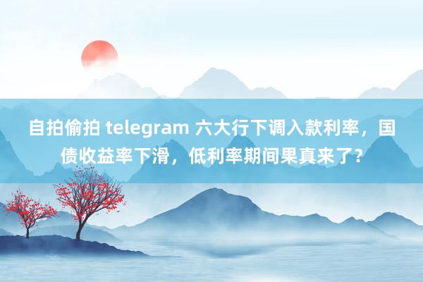 自拍偷拍 telegram 六大行下调入款利率，国债收益率下滑，低利率期间果真来了？