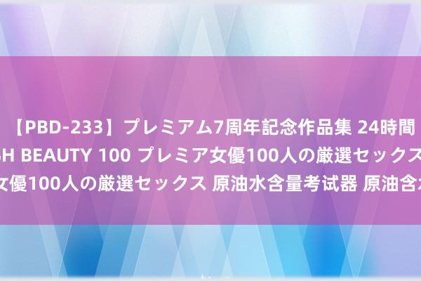 【PBD-233】プレミアム7周年記念作品集 24時間 PREMIUM STYLISH BEAUTY 100 プレミア女優100人の厳選セックス 原油水含量考试器 原油含水量测定仪