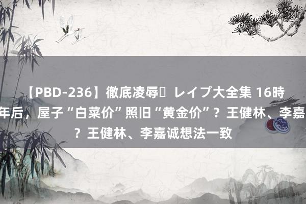 【PBD-236】徹底凌辱・レイプ大全集 16時間 第2集 5年后，屋子“白菜价”照旧“黄金价”？王健林、李嘉诚想法一致