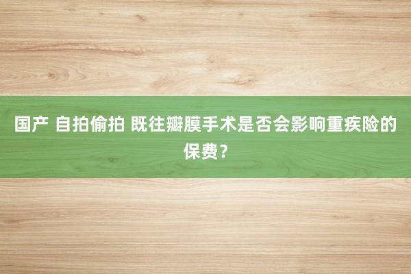 国产 自拍偷拍 既往瓣膜手术是否会影响重疾险的保费？