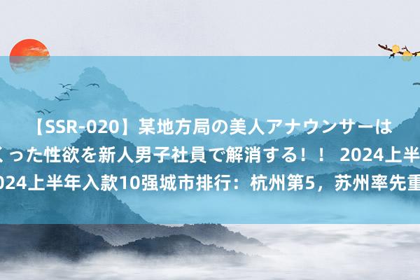 【SSR-020】某地方局の美人アナウンサーは忙し過ぎて溜まりまくった性欲を新人男子社員で解消する！！ 2024上半年入款10强城市排行：杭州第5，苏州率先重庆，武汉无缘