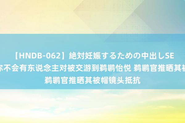 【HNDB-062】絶対妊娠するための中出しSEX！！ 哈特称不会有东说念主对被交游到鹈鹕怡悦 鹈鹕官推晒其被帽镜头抵抗