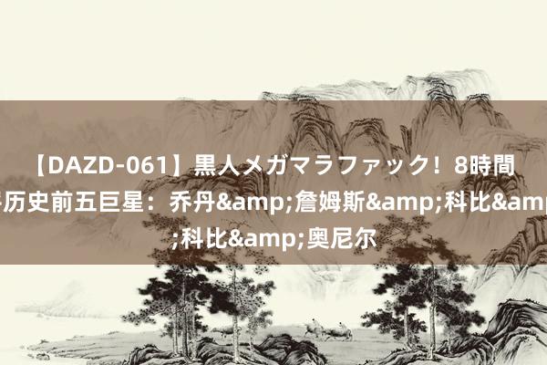 【DAZD-061】黒人メガマラファック！8時間 布伦森评历史前五巨星：乔丹&詹姆斯&科比&奥尼尔