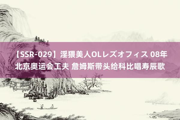 【SSR-029】淫猥美人OLレズオフィス 08年北京奥运会工夫 詹姆斯带头给科比唱寿辰歌