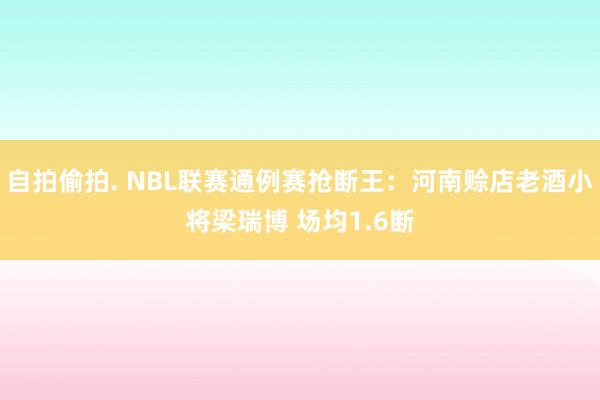 自拍偷拍. NBL联赛通例赛抢断王：河南赊店老酒小将梁瑞博 场均1.6断