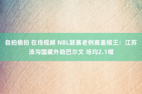 自拍偷拍 在线视频 NBL联赛老例赛盖帽王：江苏汤沟国藏外助巴尔文 场均2.1帽