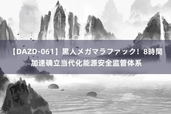 【DAZD-061】黒人メガマラファック！8時間 加速确立当代化能源安全监管体系