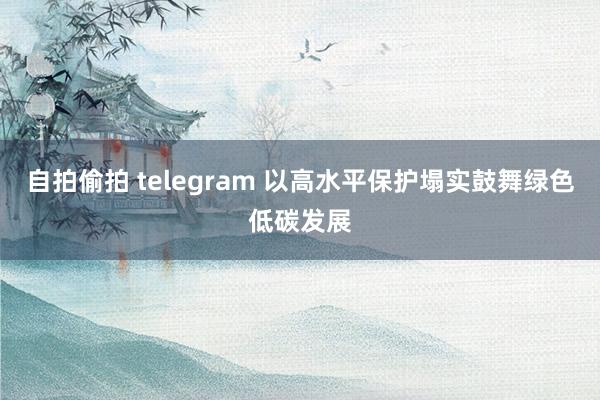 自拍偷拍 telegram 以高水平保护塌实鼓舞绿色低碳发展