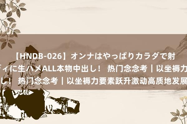 【HNDB-026】オンナはやっぱりカラダで射精する 厳選美巨乳ボディに生ハメALL本物中出し！ 热门念念考｜以坐褥力要素跃升激动高质地发展