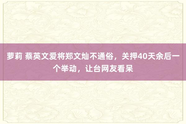 萝莉 蔡英文爱将郑文灿不通俗，关押40天余后一个举动，让台网友看呆