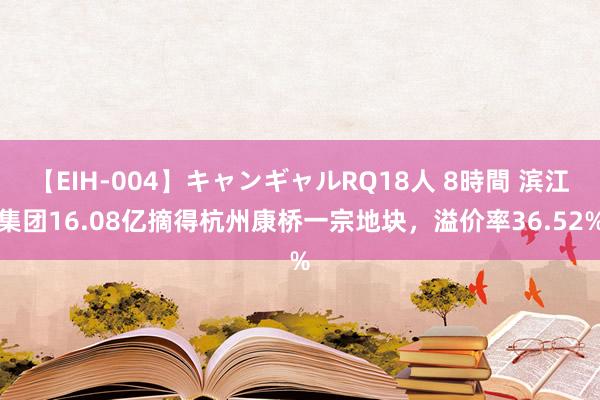 【EIH-004】キャンギャルRQ18人 8時間 滨江集团16.08亿摘得杭州康桥一宗地块，溢价率36.52%