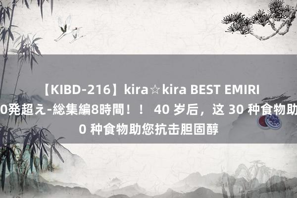 【KIBD-216】kira☆kira BEST EMIRI-中出し性交20発超え-総集編8時間！！ 40 岁后，这 30 种食物助您抗击胆固醇