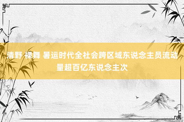 清野 裸舞 暑运时代全社会跨区域东说念主员流动量超百亿东说念主次