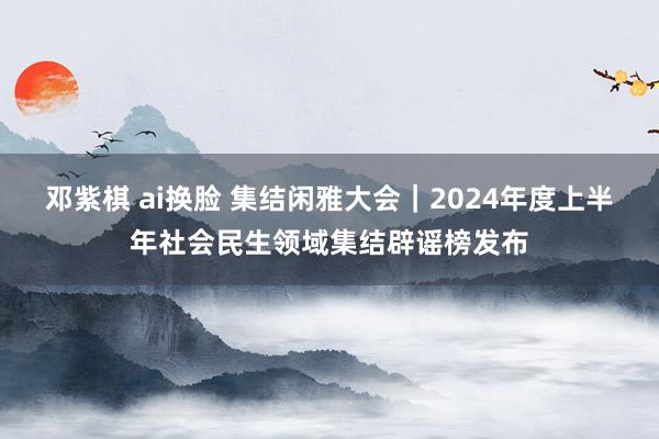 邓紫棋 ai换脸 集结闲雅大会｜2024年度上半年社会民生领域集结辟谣榜发布