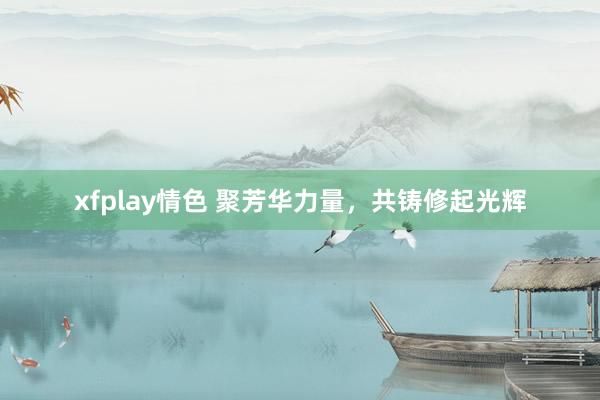 xfplay情色 聚芳华力量，共铸修起光辉