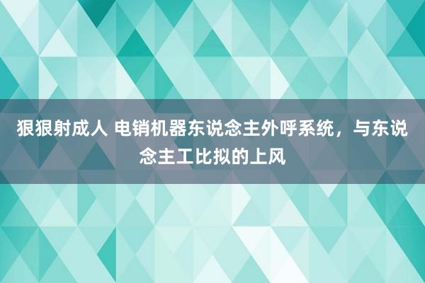 狠狠射成人 电销机器东说念主外呼系统，与东说念主工比拟的上风