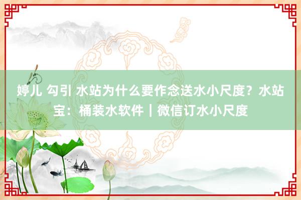 婷儿 勾引 水站为什么要作念送水小尺度？水站宝：桶装水软件｜微信订水小尺度