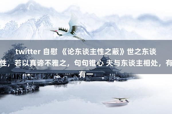 twitter 自慰 《论东谈主性之蔽》世之东谈主性，若以真谛不雅之，句句锥心 夫与东谈主相处，有一