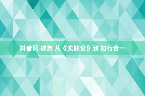 抖音风 裸舞 从《实践论》到 知行合一