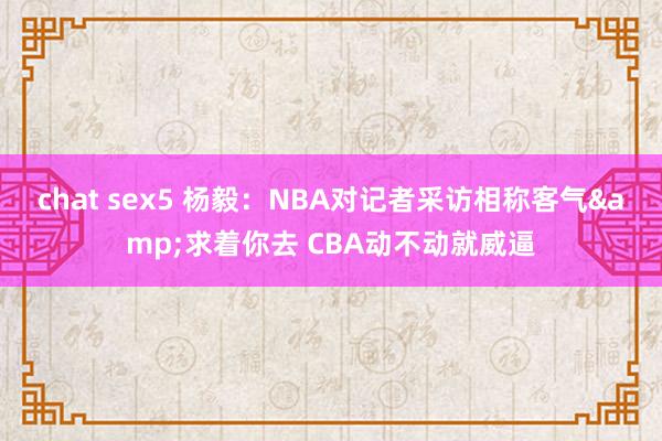 chat sex5 杨毅：NBA对记者采访相称客气&求着你去 CBA动不动就威逼