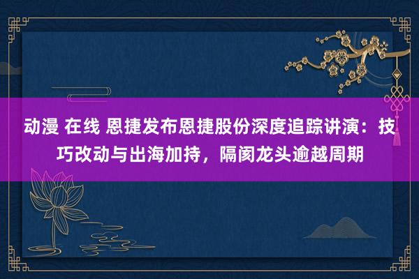 动漫 在线 恩捷发布恩捷股份深度追踪讲演：技巧改动与出海加持，隔阂龙头逾越周期