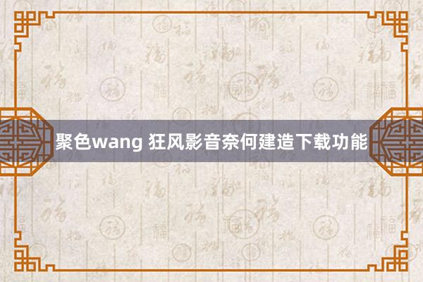 聚色wang 狂风影音奈何建造下载功能