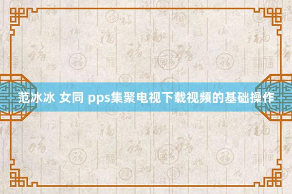 范冰冰 女同 pps集聚电视下载视频的基础操作