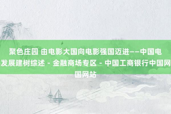 聚色庄园 由电影大国向电影强国迈进——中国电影发展建树综述－金融商场专区－中国工商银行中国网站