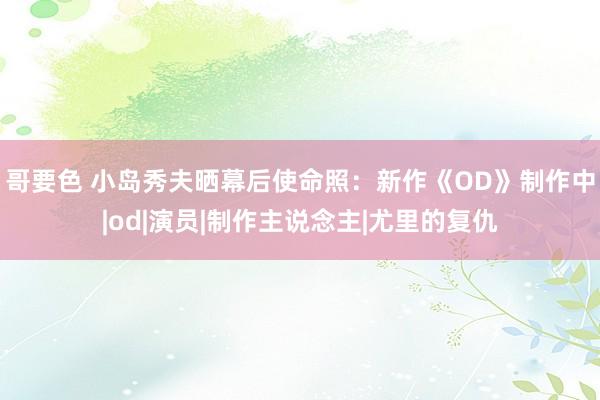 哥要色 小岛秀夫晒幕后使命照：新作《OD》制作中|od|演员|制作主说念主|尤里的复仇