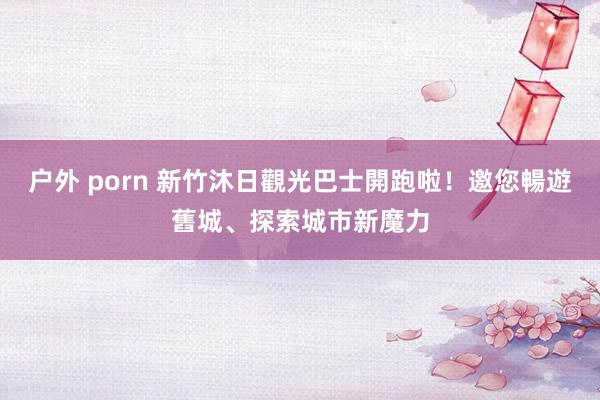 户外 porn 新竹沐日觀光巴士開跑啦！邀您暢遊舊城、探索城市新魔力