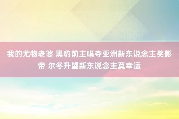 我的尤物老婆 黑豹前主唱夺亚洲新东说念主奖影帝 尔冬升望新东说念主莫幸运