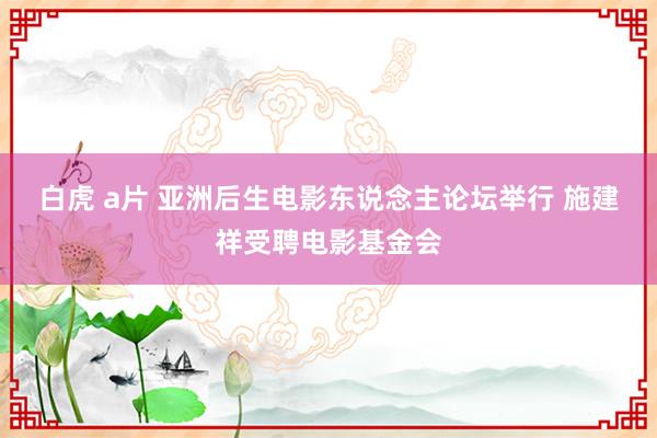 白虎 a片 亚洲后生电影东说念主论坛举行 施建祥受聘电影基金会