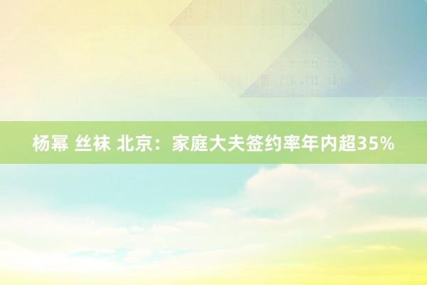 杨幂 丝袜 北京：家庭大夫签约率年内超35%