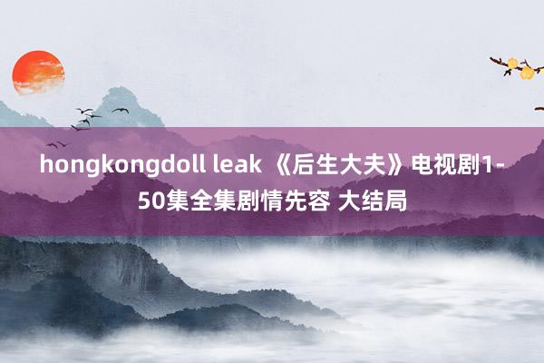 hongkongdoll leak 《后生大夫》电视剧1-50集全集剧情先容 大结局